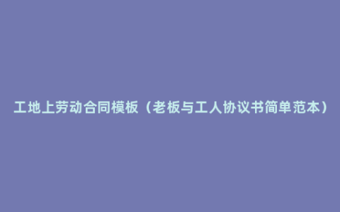 工地上劳动合同模板（老板与工人协议书简单范本）