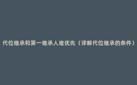 代位继承和第一继承人谁优先（详解代位继承的条件）