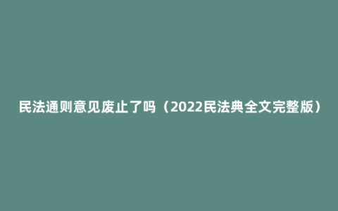 民法通则意见废止了吗（2022民法典全文完整版）