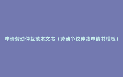 申请劳动仲裁范本文书（劳动争议仲裁申请书模板）