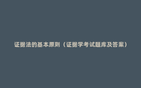 证据法的基本原则（证据学考试题库及答案）