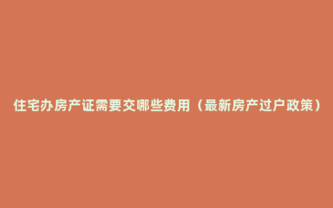 住宅办房产证需要交哪些费用（最新房产过户政策）