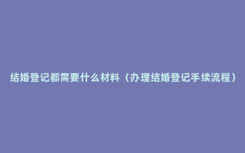 结婚登记都需要什么材料（办理结婚登记手续流程）