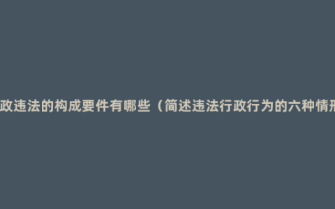 行政违法的构成要件有哪些（简述违法行政行为的六种情形）