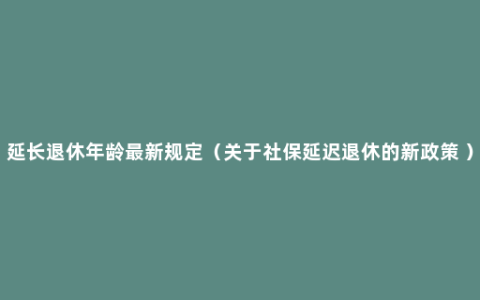 延长退休年龄最新规定（关于社保延迟退休的新政策 ）