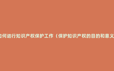 如何进行知识产权保护工作（保护知识产权的目的和意义）