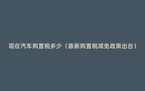 现在汽车购置税多少（最新购置税减免政策出台）