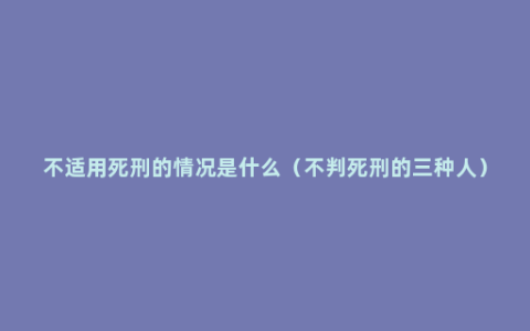 不适用死刑的情况是什么（不判死刑的三种人）