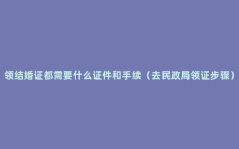 领结婚证都需要什么证件和手续（去民政局领证步骤）