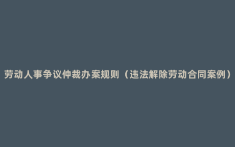 劳动人事争议仲裁办案规则（违法解除劳动合同案例）