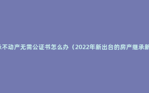 继承不动产无需公证书怎么办（2022年新出台的房产继承新规）