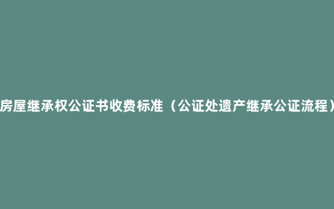 房屋继承权公证书收费标准（公证处遗产继承公证流程）