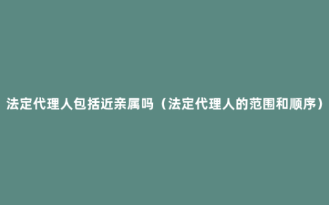 法定代理人包括近亲属吗（法定代理人的范围和顺序）