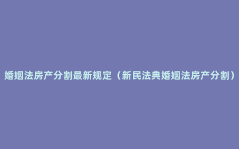 婚姻法房产分割最新规定（新民法典婚姻法房产分割）