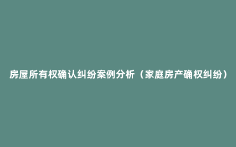 房屋所有权确认纠纷案例分析（家庭房产确权纠纷）