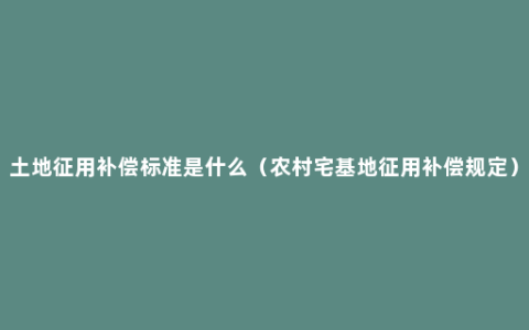 土地征用补偿标准是什么（农村宅基地征用补偿规定）