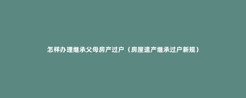 怎样办理继承父母房产过户（房屋遗产继承过户新规）