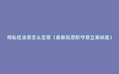 徇私枉法罪怎么定罪（最新玩忽职守罪立案标准）