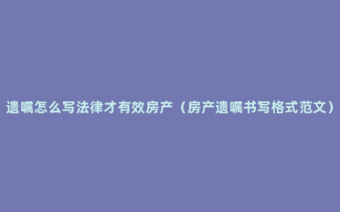 遗嘱怎么写法律才有效房产（房产遗嘱书写格式范文）