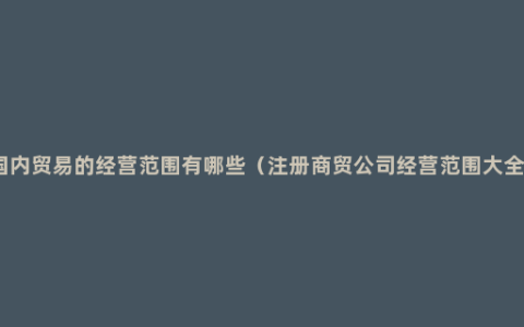 国内贸易的经营范围有哪些（注册商贸公司经营范围大全）