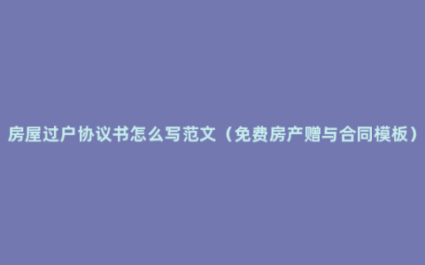 房屋过户协议书怎么写范文（免费房产赠与合同模板）