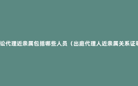 诉讼代理近亲属包括哪些人员（出庭代理人近亲属关系证明）