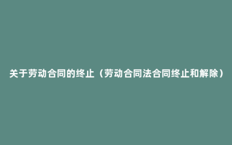 关于劳动合同的终止（劳动合同法合同终止和解除）