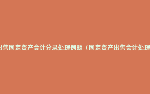 出售固定资产会计分录处理例题（固定资产出售会计处理）