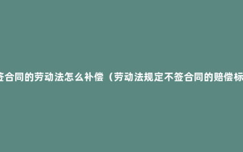 不签合同的劳动法怎么补偿（劳动法规定不签合同的赔偿标准）