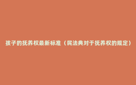 孩子的抚养权最新标准（民法典对于抚养权的规定）