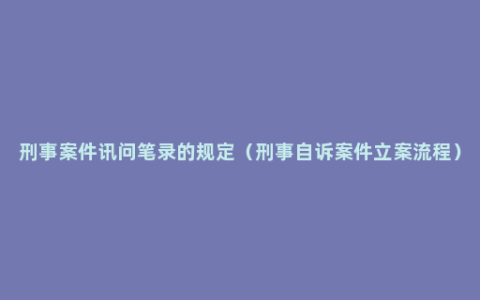 刑事案件讯问笔录的规定（刑事自诉案件立案流程）