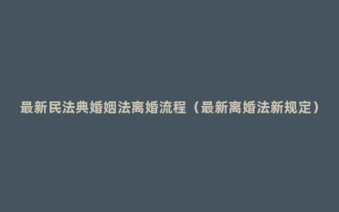 最新民法典婚姻法离婚流程（最新离婚法新规定）