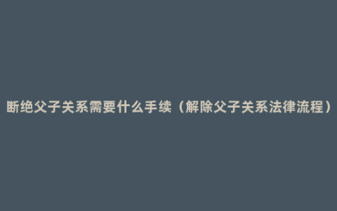 断绝父子关系需要什么手续（解除父子关系法律流程）