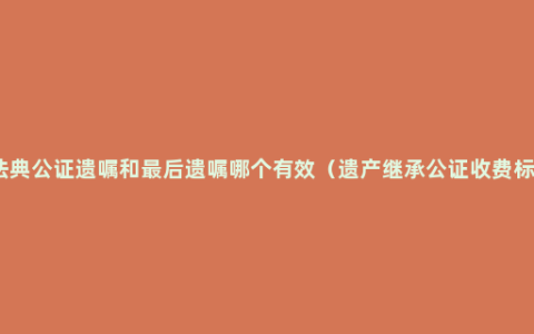 民法典公证遗嘱和最后遗嘱哪个有效（遗产继承公证收费标准）