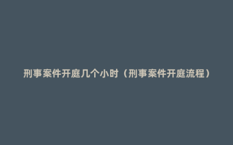 刑事案件开庭几个小时（刑事案件开庭流程）