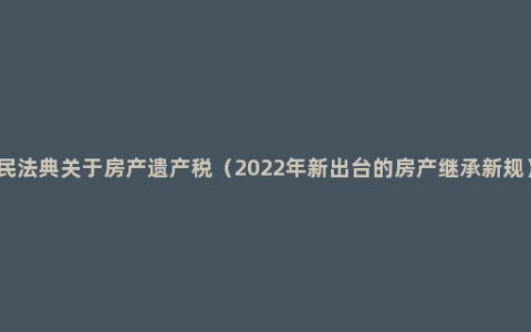 民法典关于房产遗产税（2022年新出台的房产继承新规）