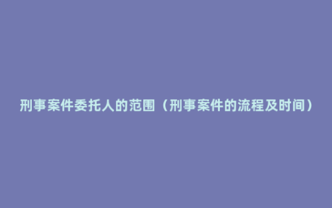 刑事案件委托人的范围（刑事案件的流程及时间）