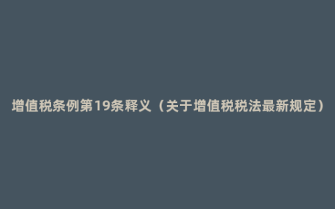 增值税条例第19条释义（关于增值税税法最新规定）