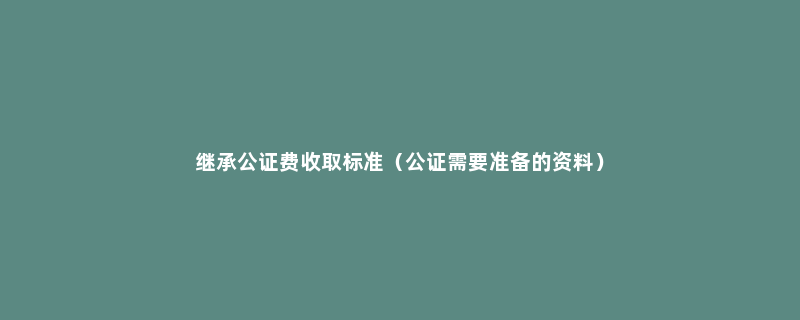 继承公证费收取标准（公证需要准备的资料）