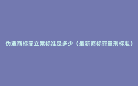 伪造商标罪立案标准是多少（最新商标罪量刑标准）