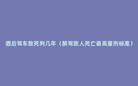 酒后驾车致死判几年（醉驾致人死亡最高量刑标准）