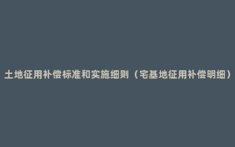 土地征用补偿标准和实施细则（宅基地征用补偿明细）