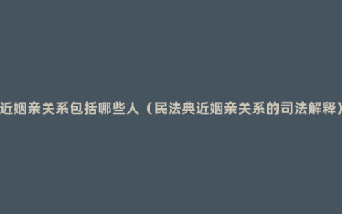 近姻亲关系包括哪些人（民法典近姻亲关系的司法解释）