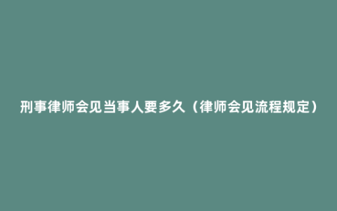 刑事律师会见当事人要多久（律师会见流程规定）