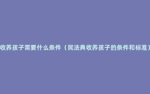 收养孩子需要什么条件（民法典收养孩子的条件和标准）