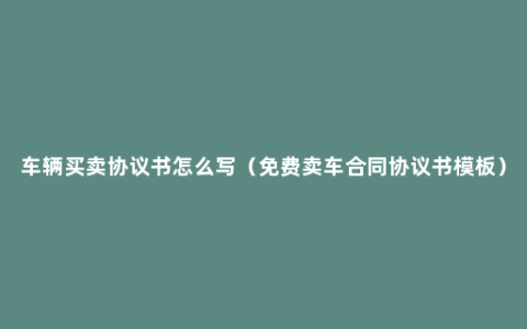 车辆买卖协议书怎么写（免费卖车合同协议书模板）