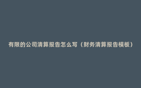 有限的公司清算报告怎么写（财务清算报告模板）