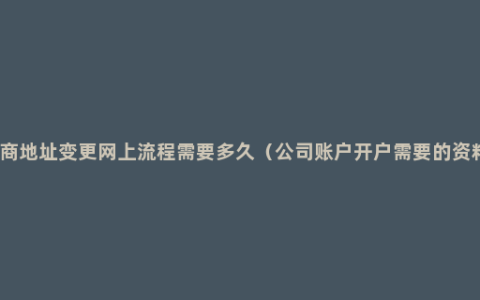 工商地址变更网上流程需要多久（公司账户开户需要的资料）