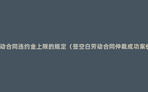 劳动合同违约金上限的规定（签空白劳动合同仲裁成功案例）