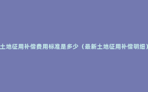 土地征用补偿费用标准是多少（最新土地征用补偿明细）